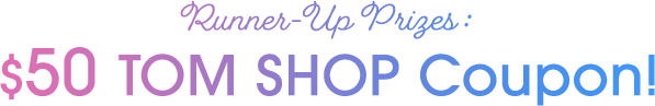 Runner-Up Prizes : $50 TOM SHOP Coupon!
