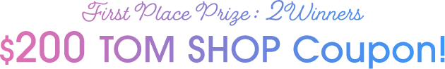 First Place Prize : 2 Winners $200 TOM SHOP Coupon!